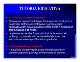 TUTORIA EDUCATIVA

b. Tiene un carácter preventivo
Orienta sus acciones a trabajar temas que lleven al joven a
desarrollar factores de protección y competencias
adecuadas para actuar saludablemente frente a situaciones
problemáticas o de riesgo.
La prevención es el enfoque principal de la tutoría, sin
embargo, no deja de lado la necesidad de tener una
intervención frente a problemáticas ya dadas.

d. Su evaluación es continua
A través de la obse ac ó de las manifestaciones y
  t a és     a observación   as a estac o es
cambios positivos que vaya evidenciando el alumno
 