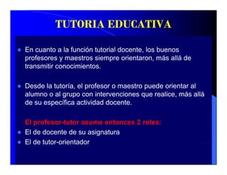 TUTORIA EDUCATIVA

En cuanto a la función tutorial docente, los buenos
profesores y maestros siempre orientaron, más allá de
transmitir conocimientos.

Desde la tutoría, el profesor o maestro puede orientar al
alumno o al grupo con intervenciones que realice, más allá
de su específica actividad docente.

El profesor-tutor asume entonces 2 roles:
       f     t t            t        l
El de docente de su asignatura
El de tutor-orientador
 