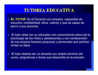 TUTORIA EDUCATIVA
EL TUTOR: Es el Docente con empatía, capacidad de
escucha, confiabilidad, ética,
escucha confiabilidad ética valores y que es capaz de
servir a sus alumnos.

 El tutor debe ser un educador con conocimiento pleno de la
psicología de los niños y adolescentes y con comprensión
de sus propios factores psíquicos y personales que podrían
limitar su labor.

 El tutor deberá ser un docente con amplio dominio del
curso, asignaturas o áreas que desarrolla en la escuela.
 