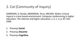2. CoI (Community of Inquiry)
GARRISON, D. Randy; ANDERSON, Terry; ARCHER, Walter. Critical
inquiry in a text-based environment: Computer conferencing in higher
education. The internet and higher education, v. 2, n. 2, p. 87-105,
1999.
1. Presença Social
2. Presença Docente
3. Presença Cognitiva
 
