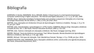 GARRISON, D. Randy; ANDERSON, Terry; ARCHER, Walter. Critical inquiry in a text-based environment:
Computer conferencing in higher education. The internet and higher education, v. 2, n. 2, p. 87-105, 1999.
HIRUMI, Atsusi. Aplicando estratégias fundamentadas para projetar e sequenciar interações em e-learning.
Tecnologia Educacional, Rio de Janeiro, n. 200, p. 6-41, jan./mar. 2013.
MATTAR, Joao. Interações em Ambientes Virtuais de Aprendizagem: histórico e modelos. Teccogs, n. 9, p. 55-
71, jan./jun. 2014
MATTAR, João. Interatividade e aprendizagem In: LITTO, Fredric; FORMIGA, Marcos (Org). Educação a distância:
o estado da arte. Vol. 1. São Paulo: Pearson Education do Brasil, 2009. p. 112-120.
MATTAR, João. Tutoria e interação em educação a distância. São Paulo: Cengage Learning, 2012.
MOORE, Michael. Teoria da distância transacional. Trad. Wilson Azevedo. Revista Brasileira de Aprendizagem
Aberta e a Distância, São Paulo, p. 1-14, ago. 2002.
MOORE, Michael. Três tipos de interação. Trad. Wanderlucy Czeszak. Teccogs, n. 9, p. 74-80, jan./jun. 2014.
ZAWACKI-RICHTER, Olaf; ANDERSON, Terry. Educação a distância online: construindo uma agenda de pesquisa.
São Paulo: Artesanato Educacional, 2015.
Bibliografia
 