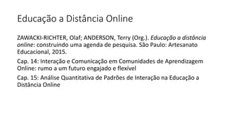 Educação a Distância Online
ZAWACKI-RICHTER, Olaf; ANDERSON, Terry (Org.). Educação a distância
online: construindo uma agenda de pesquisa. São Paulo: Artesanato
Educacional, 2015.
Cap. 14: Interação e Comunicação em Comunidades de Aprendizagem
Online: rumo a um futuro engajado e flexível
Cap. 15: Análise Quantitativa de Padrões de Interação na Educação a
Distância Online
 