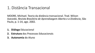 1. Distância Transacional
MOORE, Michael. Teoria da distância transacional. Trad. Wilson
Azevedo. Revista Brasileira de Aprendizagem Aberta e a Distância, São
Paulo, p. 1-14, ago. 2002.
1. Diálogo Educacional
2. Estrutura dos Processos Educacionais
3. Autonomia do Aluno
 