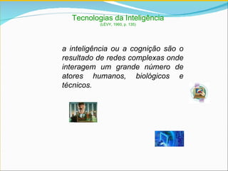 Tecnologias da Inteligência (LÉVY, 1993, p. 135) a inteligência ou a cognição são o resultado de redes complexas onde interagem um grande número de atores humanos, biológicos e técnicos. 