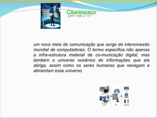 Ciberespaço um novo meio de comunicação que surge da interconexão mundial de computadores. O termo especifica não apenas a infra-estrutura material de co­municação digital, mas também o universo oceânico de informações que ela abriga, assim como os seres humanos que navegam e alimentam esse universo . (LÉVY,1999, p. 17) 
