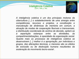 A inteligência coletiva  é um dos principais motores da cibercultura [...] o estabelecimento de uma sinergia entre competências, recursos e projetos, a constituição e manutenção de dinâmicas de memória em comum, a ativação de modas de cooperação flexíveis e transversais, a distribuição coordenada de centros de decisão, opõem-se à separação estanque entre as atividades, às compartimentalizações, à opacidade da organização social. Quanto mais os processos de inteligência coletiva se desenvolvem [...] melhor é a apropriação, por indivíduos e grupos, das alterações técnicas, e menores são os efeitos de exclusão ou de destruição humana resultantes da aceleração do movimento tecno-social . Inteligência Coletiva (LÉVY, 1999, p. 169) 