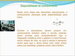 Disponibilidade do conhecimento Nesta nova etapa das demandas educacionais, o conhecimento precisará estar disponibilizado para todos.    Escolas e educadores devem possuir um conhecimento holístico sobre o mundo, estando assim prontos para compreenderem que a integração midiática entre o global e o local formam novos modos de vida, no qual a escola é elemento chave para que o aluno tenha uma visão crítica sobre sua realidade, podendo assim nela interferir. 