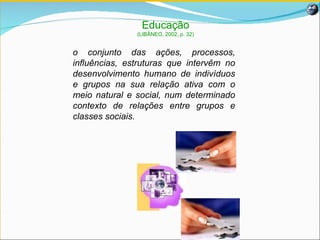 Educação (LIBÂNEO, 2002, p. 32) o  conjunto das ações, processos, influências, estruturas que intervêm no desenvolvimento humano de indivíduos e grupos na sua relação ativa com o meio natural e social, num determinado contexto de relações entre grupos e classes sociais.   