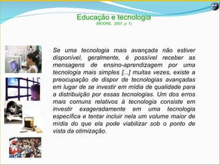 Se uma tecnologia mais avançada não estiver disponível, geralmente, é possível receber as mensagens de ensino-aprendizagem por uma tecnologia mais simples [...] muitas vezes, existe a preocupação de dispor de tecnologias avançadas em lugar de se investir em mídia de qualidade para a distribuição por essas tecnologias. Um dos erros mais comuns relativos à tecnologia consiste em investir exageradamente em uma tecnologia específica e tentar incluir nela um volume maior de mídia do que ela pode viabilizar sob o ponto de vista da otimização.  Educação e tecnologia (MOORE,  2007, p. 7) 