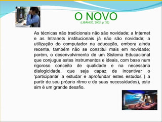 As técnicas não tradicionais não são novidade; a Internet e as Intranets institucionais já não são novidade; a utilização do computador na educação, embora ainda recente, também não se constitui mais em novidade; porém, o desenvolvimento de um Sistema Educacional que conjugue estes instrumentos e ideais, com base num rigoroso conceito de qualidade e na necessária dialogicidade, que seja capaz de incentivar o ‘participante’ a estudar e aprofundar estes estudos ( a partir de seu próprio ritmo e de suas necessidades), este sim é um grande desafio. O NOVO  (LIBÂNEO, 2002, p. 32) 