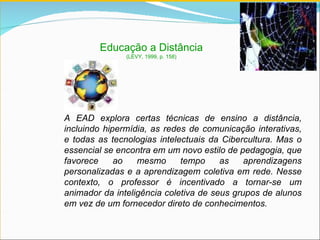 A EAD explora certas técnicas de ensino a distância, incluindo hipermídia, as redes de comunicação interativas, e todas as tecnologias intelectuais da Cibercultura. Mas o essencial se encontra em um novo estilo de pedagogia, que favorece ao mesmo tempo as aprendizagens personalizadas e a aprendizagem coletiva em rede. Nesse contexto, o professor é incentivado a tornar-se um animador da inteligência coletiva de seus grupos de alunos em vez de um fornecedor direto de conhecimentos. Educação a Distância (LÉVY, 1999, p. 158) 