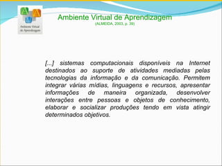 [...] sistemas computacionais disponíveis na Internet destinados ao suporte de atividades mediadas pelas tecnologias da informação e da comunicação. Permitem integrar várias mídias, linguagens e recursos, apresentar informações de maneira organizada, desenvolver interações entre pessoas e objetos de conhecimento, elaborar e socializar produções tendo em vista atingir determinados objetivos. Ambiente Virtual de Aprendizagem (ALMEIDA, 2003, p. 39) 