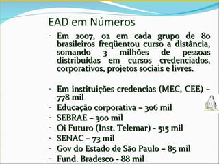 EAD em Números  Em 2007, 02 em cada grupo de 80 brasileiros freqüentou curso a distância, somando 3 milhões de pessoas distribuídas em cursos credenciados, corporativos, projetos sociais e livres.  Em instituições credencias (MEC, CEE) – 778 mil Educação corporativa – 306 mil SEBRAE – 300 mil Oi Futuro (Inst. Telemar) - 515 mil SENAC – 73 mil Gov do Estado de São Paulo – 85 mil Fund. Bradesco - 88 mil 