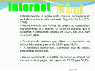 Internet No Brasil Fonte: CGI Estatisticamente, a região norte continua acompanhando os índices e tendências nacionais. Segundo Santos (CGI, 2007):  Houve melhoria nos índices de acesso ao computador, especialmente, e à internet. O índice de pessoas que já utilizaram o computador passou de 45,2% em 2005 para 45,7% em 2006.  O número de pessoas que utilizou o computador nos últimos três meses passou de 29,7% para 33,1%.  A residência permaneceu o principal local de acesso para ambas tecnologias. - Houve crescimento, em 2006, do acesso à internet nos centros públicos pagos, que passou de 17,6% para 30,1%. 