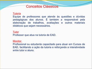 Conceitos Clássicos   Tutoria Equipe de professores que atende às questões e dúvidas pedagógicas dos alunos. É também a responsável pela elaboração de trabalhos, avaliações e outros materiais didáticos que sejam necessários. Tutor   Professor que atua na tutoria de EAD. Monitor  Profissional ou estudante capacitado para atuar em Cursos de EAD, facilitando a ação da tutoria e reforçando a interatividade entre tutor e aluno.  