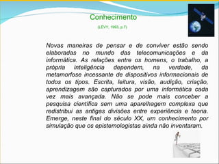 Conhecimento (LÉVY, 1993, p.7)   Novas maneiras de pensar e de conviver estão sendo elaboradas no mundo das telecomunicações e da informática. As relações entre os homens, o trabalho, a própria inteligência dependem, na verdade, da metamorfose incessante de dispositivos informacionais de todos os tipos. Escrita, leitura, visão, audição, criação, aprendizagem são capturados por uma informática cada vez mais avançada. Não se pode mais conceber a pesquisa científica sem uma aparelhagem complexa que redistribui as antigas divisões entre experiência e teoria. Emerge, neste final do século  XX,  um conhecimento por simulação que os epistemologistas ainda não inventaram. 