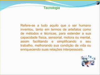 Tecnologia Refere-se a tudo aquilo que o ser humano inventou, tanto em termos de artefatos como de métodos e técnicas, para estender a sua capacidade física, sensorial, motora ou mental, assim facilitando e simplificando o seu trabalho, melhorando sua condição de vida ou enriquecendo suas relações interpessoais. 
