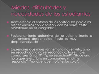 

Transferencia al entorno de los obstáculos para esta
blecer vínculos con la tarea y con los pares: “esta
plataforma no es amigable”.



Posicionamiento defensivo del estudiante frente a
un entorno desconocido: “esto es muy
despersonalizado”



Expresiones que muestran temor a no ser visto, a no
ser escuchado, a no ser reconocido, frases tales
como: “¿están ahí?”, “¿me escuchan?” “Hace una
hora que le escribí a un compañero y no me
respondió”, “no los encuentro”, “estoy solo”.

 
