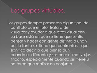 Los grupos siempre presentan algún tipo de
conflicto que el tutor tratará de
visualizar y ayudar a que otros visualicen.
La base está en que se tiene que sentir,
pensar y hacer con gente distinta a uno y
por lo tanto se tiene que confrontar, que
significa decir lo que pienso aun
cuando es diferente y sostener el motivo,jus
tificarlo, especialmente cuando se tiene u
na tarea que realizar en conjunto.

 