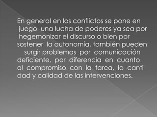 En general en los conflictos se pone en
juego una lucha de poderes ya sea por
hegemonizar el discurso o bien por
sostener la autonomía, también pueden
surgir problemas por comunicación
deficiente, por diferencia en cuanto
al compromiso con la tarea, la canti
dad y calidad de las intervenciones.

 