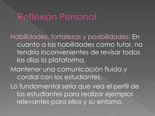 Habilidades, fortalezas y posibilidades: En
cuanto a las habilidades como tutor, no
tendría inconvenientes de revisar todos
los días la plataforma.
Mantener una comunicación fluida y
cordial con los estudiantes.
Lo fundamental seria que vea el perfil de
los estudiantes para realizar ejemplos
relevantes para ellos y su entorno.

 