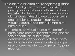 En cuanto a la forma de trabajar me gustaría
no fallar al grupo y pondría todo de mi
para que cada alumno se lleve una buena
experiencia del curso no solo que aprenda
ciertos contenidos sino que puedan sentir
que también se pueden crear lazos
virtuales, aunque sea por el tiempo que
dure el curso.
Hice este curso virtual porque me gustaría a
corto plazo enseñar de esta forma y no ser
solo docente de aula aunque
desarrollamos actividades virtuales, pero
ser docente virtual me encantaría ya que
es una tarea muy llevadera para mi y para
muchos.

 