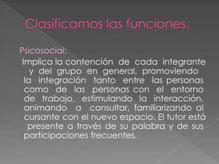 Psicosocial:
Implica la contención de cada integrante
y del grupo en general, promoviendo
la integración tanto entre las personas
como de las personas con el entorno
de trabajo, estimulando la interacción,
animando a consultar, familiarizando al
cursante con el nuevo espacio. El tutor está
presente a través de su palabra y de sus
participaciones frecuentes.

 