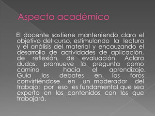 El docente sostiene manteniendo claro el
objetivo del curso, estimulando la lectura
y el análisis del material y encauzando el
desarrollo de actividades de aplicación,
de reflexión, de evaluación. Aclara
dudas, promueve la pregunta como
camino
hacia
el
aprendizaje.
Guía
los
debates
en
los
foros
convirtiéndose en un moderador del
trabajo; por eso es fundamental que sea
experto en los contenidos con los que
trabajará.

 