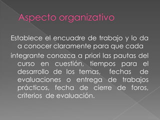 Establece el encuadre de trabajo y lo da
a conocer claramente para que cada
integrante conozca a priori las pautas del
curso en cuestión, tiempos para el
desarrollo de los temas, fechas de
evaluaciones o entrega de trabajos
prácticos, fecha de cierre de foros,
criterios de evaluación.

 