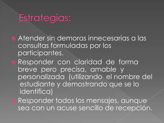 Atender sin demoras innecesarias a las
consultas formuladas por los
participantes.
 Responder con claridad de forma
breve pero precisa, amable y
personalizada (utilizando el nombre del
estudiante y demostrando que se lo
identifica)
 Responder todos los mensajes, aunque
sea con un acuse sencillo de recepción.


 