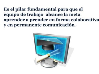 Es el pilar fundamental para que el
equipo de trabajo alcance la meta
aprender a prender en forma colaborativa
y en permanente comunicación.
 
