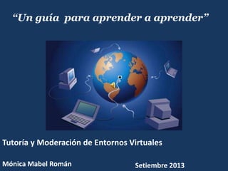 “Un guía para aprender a aprender”
Mónica Mabel Román
Tutoría y Moderación de Entornos Virtuales
Setiembre 2013
 