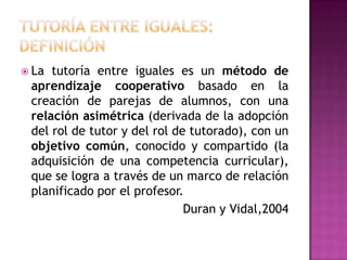  La tutoría entre iguales es un método de
 aprendizaje cooperativo basado en la
 creación de parejas de alumnos, con una
...