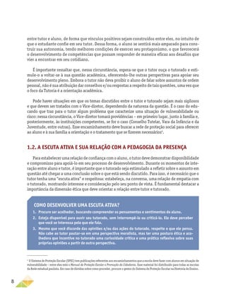 8
entre tutor e aluno, de forma que vínculos positivos sejam construídos entre eles, no intuito de
que o estudante confie em seu tutor. Dessa forma, o aluno se sentirá mais amparado para cons-
truir sua autonomia, tendo melhores condições de exercer seu protagonismo, o que favorecerá
o desenvolvimento de competências que possam responder de maneira eficaz aos desafios que
vier a encontrar em seu cotidiano.
É importante ressaltar que, nessa circunstância, espera-se que o tutor ouça o tutorado e esti-
mule-o a voltar-se à sua questão acadêmica, oferecendo-lhe outras perspectivas para apoiar seu
desenvolvimento pleno. Embora o tutor não deva proibir o aluno de falar sobre assuntos de ordem
pessoal, não é sua atribuição dar conselhos e/ou respostas a respeito de tais questões, uma vez que
o foco da Tutoria é a orientação acadêmica.
Pode haver situações em que os temas discutidos entre o tutor e tutorado sejam mais sigilosos
e que devem ser tratados com o Vice-diretor, dependendo da natureza da questão. É o caso do edu-
cando que traz para o tutor algum problema que caracterize uma situação de vulnerabilidade ou
risco: nessa circunstância, o Vice-diretor tomará providências – em primeiro lugar, junto à família e,
posteriormente, às instituições competentes, se for o caso (Conselho Tutelar, Vara da Infância e da
Juventude, entre outras). Esse encaminhamento deve buscar a rede de proteção social para oferecer
ao aluno e à sua família a orientação e o tratamento que se fizerem necessários4
.
1.2. A escuta ativa e sua relação com a Pedagogia da Presença
Paraestabelecerumarelaçãodeconfiançacomoaluno,otutordevedemonstrardisponibilidade
e compromisso para apoiá-lo em seu processo de desenvolvimento. Durante os momentos de inte-
ração entre aluno e tutor, é importante que o tutorado seja estimulado a refletir sobre o assunto em
questão até chegar a uma conclusão sobre o que está sendo discutido. Para isso, é necessário que o
tutor tenha uma “escuta ativa” e respeitosa: estabeleça, na conversa, uma relação de empatia com
o tutorado, mostrando interesse e consideração pelo seu ponto de vista. É fundamental destacar a
importância da dimensão ética que deve orientar a relação entre tutor e tutorado.
4	
O Sistema de Proteção Escolar (SPEC) tem publicações referentes aos encaminhamentos que a escola deve fazer com alunos em situação de
vulnerabilidade – entre eles está o Manual de Proteção Escolar e Promoção da Cidadania. Esse material foi distribuído para todas as escolas
da Rede estadual paulista. Em caso de dúvidas sobre como proceder, procure o gestor do Sistema de Proteção Escolar na Diretoria de Ensino.
Como desenvolver uma escuta ativa?
1.	 Procure ser acolhedor, buscando compreender os pensamentos e sentimentos do aluno.
2.	 Esteja disponível para ouvir seu tutorado, sem interrompê-lo ou criticá-lo. Ele deve perceber
que você se interessa pelo que ele fala.
3.	 Mesmo que você discorde das opiniões e/ou das ações do tutorado, respeite o que ele pensa.
Não cabe ao tutor pautar-se em uma perspectiva moralista, mas ter uma postura ética e aco-
lhedora que incentive no tutorado uma curiosidade crítica e uma prática reflexiva sobre suas
próprias opiniões a partir de outra perspectiva.
 