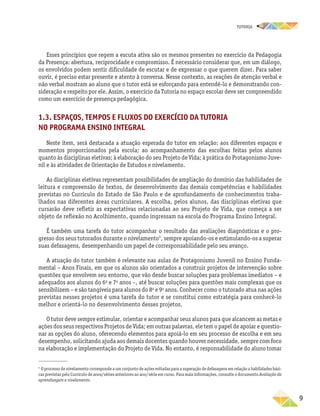 TUTORIA
	9
Esses princípios que regem a escuta ativa são os mesmos presentes no exercício da Pedagogia
da Presença: abertura, reciprocidade e compromisso. É necessário considerar que, em um diálogo,
os envolvidos podem sentir dificuldade de escutar e de expressar o que querem dizer. Para saber
ouvir, é preciso estar presente e atento à conversa. Nesse contexto, as reações de atenção verbal e
não verbal mostram ao aluno que o tutor está se esforçando para entendê-lo e demonstrando con-
sideração e respeito por ele. Assim, o exercício da Tutoria no espaço escolar deve ser compreendido
como um exercício de presença pedagógica.
1.3. Espaços, tempos e fluxos do exercício da Tutoria
no Programa Ensino Integral
Neste item, será destacada a atuação esperada do tutor em relação: aos diferentes espaços e
momentos proporcionados pela escola; ao acompanhamento das escolhas feitas pelos alunos
quanto às disciplinas eletivas; à elaboração do seu Projeto de Vida; à prática do Protagonismo Juve-
nil e às atividades de Orientação de Estudos e nivelamento.
As disciplinas eletivas representam possibilidades de ampliação do domínio das habilidades de
leitura e compreensão de textos, de desenvolvimento das demais competências e habilidades
previstas no Currículo do Estado de São Paulo e de aprofundamento de conhecimentos traba-
lhados nas diferentes áreas curriculares. A escolha, pelos alunos, das disciplinas eletivas que
cursarão deve refletir as expectativas relacionadas ao seu Projeto de Vida, que começa a ser
objeto de reflexão no Acolhimento, quando ingressam na escola do Programa Ensino Integral.
É também uma tarefa do tutor acompanhar o resultado das avaliações diagnósticas e o pro-
gresso dos seus tutorados durante o nivelamento5
, sempre apoiando-os e estimulando-os a superar
suas defasagens, desempenhando um papel de corresponsabilidade pelo seu avanço.
A atuação do tutor também é relevante nas aulas de Protagonismo Juvenil no Ensino Funda-
mental – Anos Finais, em que os alunos são orientados a construir projetos de intervenção sobre
questões que envolvem seu entorno, que vão desde buscar soluções para problemas imediatos – e
adequados aos alunos do 6o
e 7o
anos –, até buscar soluções para questões mais complexas que os
sensibilizem – e são tangíveis para alunos do 8o
e 9o
anos. Conhecer como o tutorado atua nas ações
previstas nesses projetos é uma tarefa do tutor e se constitui como estratégia para conhecê-lo
melhor e orientá-lo no desenvolvimento desses projetos.
O tutor deve sempre estimular, orientar e acompanhar seus alunos para que alcancem as metas e
ações dos seus respectivos Projetos de Vida; em outras palavras, ele tem o papel de apoiar e questio-
nar as opções do aluno, oferecendo elementos para apoiá-lo em seu processo de escolha e em seu
desempenho, solicitando ajuda aos demais docentes quando houver necessidade, sempre com foco
na elaboração e implementação do Projeto de Vida. No entanto, é responsabilidade do aluno tomar
5	
O processo de nivelamento corresponde a um conjunto de ações voltadas para a superação de defasagens em relação a habilidades bási-
cas previstas pelo Currículo de anos/séries anteriores ao ano/série em curso. Para mais informações, consulte o documento Avaliação da
aprendizagem e nivelamento.
 