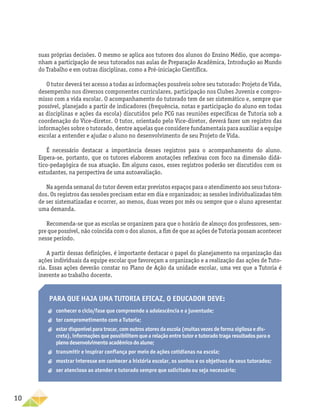 10
suas próprias decisões. O mesmo se aplica aos tutores dos alunos do Ensino Médio, que acompa-
nham a participação de seus tutorados nas aulas de Preparação Acadêmica, Introdução ao Mundo
do Trabalho e em outras disciplinas, como a Pré-iniciação Científica.
O tutor deverá ter acesso a todas as informações possíveis sobre seu tutorado: Projeto de Vida,
desempenho nos diversos componentes curriculares, participação nos Clubes Juvenis e compro-
misso com a vida escolar. O acompanhamento do tutorado tem de ser sistemático e, sempre que
possível, planejado a partir de indicadores (frequência, notas e participação do aluno em todas
as disciplinas e ações da escola) discutidos pelo PCG nas reuniões específicas de Tutoria sob a
coordenação do Vice-diretor. O tutor, orientado pelo Vice-diretor, deverá fazer um registro das
informações sobre o tutorado, dentre aquelas que considere fundamentais para auxiliar a equipe
escolar a entender e ajudar o aluno no desenvolvimento de seu Projeto de Vida.
É necessário destacar a importância desses registros para o acompanhamento do aluno.
Espera-se, portanto, que os tutores elaborem anotações reflexivas com foco na dimensão didá-
tico-pedagógica de sua atuação. Em alguns casos, esses registros poderão ser discutidos com os
estudantes, na perspectiva de uma autoavaliação.
Na agenda semanal do tutor devem estar previstos espaços para o atendimento aos seus tutora-
dos. Os registros das sessões precisam estar em dia e organizados; as sessões individualizadas têm
de ser sistematizadas e ocorrer, ao menos, duas vezes por mês ou sempre que o aluno apresentar
uma demanda.
Recomenda-se que as escolas se organizem para que o horário de almoço dos professores, sem-
pre que possível, não coincida com o dos alunos, a fim de que as ações de Tutoria possam acontecer
nesse período.
A partir dessas definições, é importante destacar o papel do planejamento na organização das
ações individuais da equipe escolar que favoreçam a organização e a realização das ações de Tuto-
ria. Essas ações deverão constar no Plano de Ação da unidade escolar, uma vez que a Tutoria é
inerente ao trabalho docente.
Para que haja uma tutoria eficaz, o educador deve:
aa conhecer o ciclo/fase que compreende a adolescência e a juventude;
aa ter comprometimento com a Tutoria;
aa estar disponível para trocar, com outros atores da escola (muitas vezes de forma sigilosa e dis-
creta), informações que possibilitem que a relação entre tutor e tutorado traga resultados para o
pleno desenvolvimento acadêmico do aluno;
aa 	transmitir e inspirar confiança por meio de ações cotidianas na escola;
aa mostrar interesse em conhecer a história escolar, os sonhos e os objetivos de seus tutorados;
aa ser atencioso ao atender o tutorado sempre que solicitado ou seja necessário;
 