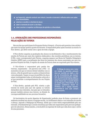TUTORIA
	11
1.4. Atribuições dos profissionais responsáveis
pelas ações de Tutoria
Nas escolas que participam do Programa Ensino Integral, a Tutoria está prevista como atribui-
ção tanto da equipe gestora quanto da docente. O responsável pelas ações tutoriais na escola é o
Vice-diretor, que deve contar com o apoio de toda a equipe.
O Vice-diretor organiza as produções dos alunos no Acolhimento e faz o monitoramento das
sessões de Tutoria por meio dos registros elaborados e das reuniões periódicas com os tutores.
O PCG, como corresponsável pela Tutoria, organiza espaços nas Horas de Trabalho Pedagógico
Coletivo (HTPC) para a socialização dos focos de interesse dos alunos associados aos seus res-
pectivos Projetos de Vida. O registro da sessão de Tutoria deve ser arquivado pelo Vice-diretor.
O Vice-diretor é responsável pela gestão das
tutorias, organizando – em parceria com o PCG – os
momentos em que os tutores devem trabalhar com os
alunos, a fim de garantir que as ações se desenvolvam
como planejado. Sugere-se que no portfólio do aluno
sejam contempladas todas as informações sobre ele e
as que permitam o acompanhamento do seu Projeto
de Vida.
O Vice-diretor, apoiado pelo PCG, orienta a ação
tutorial da escola para que não apenas os tutores
demandem seus tutorados, mas para que os tutorados
possam também acionar seus tutores, na direção da
corresponsabilidade em seu processo formativo.
Os funcionários da escola (Agentes de Organização) poderão atuar de forma a promover um
ambiente saudável aos alunos e à equipe escolar, no acolhimento diário e nos intervalos do lanche
e almoço, segundo a Pedagogia da Presença. Ainda que o tutor tenha responsabilidade pelo seu
tutorado, é fundamental que a escola reconheça que todos são responsáveis pelo percurso pedagó-
gico de cada aluno. Dessa maneira, a escola deve se organizar de modo que cada aluno seja o centro
de seus processos.
O diálogo do aluno com o tutor
em relação às questões pessoais­
deve ser mantido em sigilo, a não
ser em circunstâncias que necessi-
tem de encaminhamentos específi-
cos,comonocasodarededeproteção
social. Nesse caso, o assunto deverá
ser levado para o Vice-diretor. Já as
questões acadêmicas devem ser
divididas com a equipe docente,
garantindo-se essa ação sempre
que necessário.
aa ser imparcial, sabendo conduzir sem induzir, levando o tutorado à reflexão sobre suas ações
e/ou necessidades;
aa valorizar a escolha e a decisão do aluno;
aa saber o momento de ouvir e o de falar;
aa saber conviver e respeitar as diferenças de opinião e a diversidade.
 