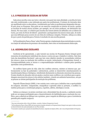 12
1.5. O processo de escolha do tutor
Cada aluno escolhe como seu tutor o docente com quem tem mais afinidade: a escolha do tutor
não está condicionada a uma indicação por parte dos profissionais. O número de tutorados deve
ser equilibrado entre os educadores, considerando que todos os profissionais designados têm per-
fil para atuar no Programa. Este pode ser um exercício complicado no interior da escola, quando
as escolhas de muitos alunos incidem, por exemplo, em um único professor, em detrimento dos
demais. Por essa razão, os critérios para escolha dos tutores devem ser definidos com os líderes de
turma, por meio do fórum de líderes6
, garantindo o protagonismo dos alunos nessa ação, de modo
que essa definição possa ocorrer em um clima de confiança e empatia. Portanto, reforça-se a ideia
de que o ponto de partida para a Tutoria é resultado de uma escolha pessoal.
OsProcedimentosPassoaPasso7
sobreTutoriaapoiamaimplantaçãodessametodologianaescola,
na criação de indicadores de processo e de resultados, bem como no monitoramento dessa ação.
1.6. Assembleias Escolares
Conforme já foi apresentado, a ação tutorial nas escolas do Programa Ensino Integral prevê
momentos de atendimento individual dos alunos e outros em que o trabalho é coletivo. Este item
trata das Assembleias Escolares8
, ação que tem como objetivo atender às necessidades coletivas
dos alunos e atuar na resolução dos conflitos na escola, estimulando o Protagonismo Juvenil, a
Corresponsabilidade entre os alunos e a responsabilização individual e coletiva pelas questões
apontadas como problemáticas.
Os conflitos fazem parte da vida; além dos conflitos externos, existem os internos que, par-
ticularmente na fase da puberdade e adolescência, podem se desenvolver simultaneamente às
transformações físicas e biológicas, interferindo diretamente na dimensão emocional das pessoas.
O maior desafio do educador está em ajudar a resolver esses conflitos e em contribuir para a apren-
dizagem emocional dos alunos (e dos adultos também), criando um ambiente harmonioso, em que
as pessoas se sintam participantes da resolução dos problemas.
Segundo Ulisses Araujo (2000), é em contato com o outro que o indivíduo tem a oportunidade
de comparar, descobrir, compreender, ressignificar e aprender sobre si; portanto, o conflito é a
matéria-prima para a constituição psíquica, cognitiva, afetiva, ideológica e social.
Embora as crianças e os jovens convivam com a diversidade fora da escola, o ambiente escolar
pode ser um espaço privilegiado para o desenvolvimento de habilidades para a resolução dos con-
flitos, para a abertura ao diálogo com o próximo, para o respeito às diferenças e para a convivência
pautada pelo respeito recíproco.
6
Para mais informações sobre o fórum de líderes, consulte o Caderno Protagonismo Juvenil.
7
Os Procedimentos Passo a Passo (PPP) são instrumentos de gestão adotados no Programa Ensino Integral como apoio a todas as escolas
no desenvolvimento das ações planejadas em seu Plano de Ação.
8
É necessário ressaltar que a proposta de Assembleias Escolares, inspirada em Argüís (2002), não é uma obrigatoriedade do Programa.
 