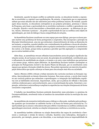 TUTORIA
	13
Geralmente, quando há algum conflito no ambiente escolar, os educadores tendem a repreen-
der os envolvidos e a reprimir suas manifestações. No entanto, é importante que os responsáveis
saibam que essas atitudes não são suficientes para evitar problemas maiores. Na verdade, quando
agem dessa maneira, os educadores contrapõem-se aos próprios princípios, premissas e valores
do Programa, pois tiram a oportunidade de os envolvidos resolverem o conflito e aprenderem com
a situação. Quando a escola desconsidera a diversidade entre as pessoas – as diferenças de gos-
tos, valores, interesses e posturas –, ela perde a oportunidade de usar os conflitos como objeto de
aprendizagem, por meio de diálogo e busca compartilhada de soluções.
As Assembleias Escolares constituem-se como espaço para esse diálogo, para que os alunos pos-
sam resolver seus problemas de forma protagonista e cooperativa. Elas incorporam o princípio da
Educação Interdimensional, uma vez que estimulam o desenvolvimento de todas as dimensões do
ser humano: a cognitiva, quando trabalha com o entendimento do problema e a busca de soluções;
a emocional, porque estimula a reflexão sobre os próprios sentimentos e a enxergar os sentimentos
dos outros; a do desejo, porque induz as pessoas a perceber que têm aspirações e a compreender
que os outros também as têm.
Além disso, as assembleias evocam reflexões transcendentes acerca do próprio significado das
relações sociais, do ser humano como ser social, dos princípios de sociabilidade, contribuindo para
o refinamento da sensibilidade em relação a si mesmo e ao outro como indivíduos que pertencem
a um mesmo grupo, embora sejam diferentes. As Assembleias Escolares também contemplam os
princípios do Protagonismo Juvenil e dos Quatro Pilares da Educação, por se constituírem como
espaços que apoiam a formação cidadã dos alunos. Elas podem representar um exercício de partici-
pação democrática que ajuda a alicerçar as bases para uma atuação mais ética na sociedade.
Sastre e Moreno (2005) criticam a ênfase excessiva dos currículos escolares na formação cog-
nitiva, desconsiderando as demais dimensões humanas. Para essas autoras, a escola deve inserir
no seu currículo práticas que estimulem a aprendizagem e a integração das habilidades cogniti-
vas com as habilidades emocionais. Argumentam, ainda, que as práticas de reflexão e discussão
coletivas colaboram para o autoconhecimento, para a conscientização das ações, fomentam a coo-
peração, estimulam a autoconfiança e ampliam as experiências nas relações interpessoais de forma
consciente e responsável.
O trabalho nas Assembleias Escolares pretende desenvolver esses princípios e a premissa da
Corresponsabilidade, envolvendo todos os membros da comunidade escolar na resolução dos seus
problemas.
As assembleias são momentos instituídos para o diálogo e a discussão, mediados pelo professor,
das questões que incomodam no ambiente escolar e da busca de formas para solucioná-las. É a
oportunidade que os alunos e educadores têm para refletir e transformar os conflitos cotidianos em
aprendizagem emocional, estreitar as relações interpessoais e melhorar a convivência na escola.
As assembleias também colaboram na criação democrática das regras de convivência e favo-
recem a construção e revisão de valores e atitudes. Questões como indisciplina, desrespeito e
preconceito, por exemplo, passam a ser discutidas, e sua resolução torna-se responsabilidade de
 