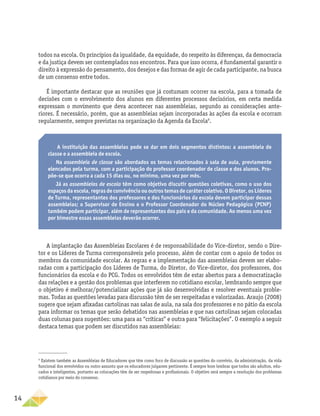 14
todos na escola. Os princípios da igualdade, da equidade, do respeito às diferenças, da democracia
e da justiça devem ser contemplados nos encontros. Para que isso ocorra, é fundamental garantir o
direito à expressão do pensamento, dos desejos e das formas de agir de cada participante, na busca
de um consenso entre todos.
É importante destacar que as reuniões que já costumam ocorrer na escola, para a tomada de
decisões com o envolvimento dos alunos em diferentes processos decisórios, em certa medida
expressam o movimento que deva acontecer nas assembleias, segundo as considerações ante-
riores. É necessário, porém, que as assembleias sejam incorporadas às ações da escola e ocorram
regularmente, sempre previstas na organização da Agenda da Escola9
.
9
Existem também as Assembleias de Educadores que têm como foco de discussão as questões do convívio, da administração, da vida
funcional dos envolvidos ou outro assunto que os educadores julgarem pertinente. É sempre bom lembrar que todos são adultos, edu-
cados e inteligentes, portanto as colocações têm de ser respeitosas e profissionais. O objetivo será sempre a resolução dos problemas
cotidianos por meio do consenso.
A instituição das assembleias pode se dar em dois segmentos distintos: a assembleia de
classe e a assembleia de escola.
Na assembleia de classe são abordados os temas relacionados à sala de aula, previamente
elencados pela turma, com a participação do professor coordenador de classe e dos alunos. Pro-
põe-se que ocorra a cada 15 dias ou, no mínimo, uma vez por mês.
Já as assembleias de escola têm como objetivo discutir questões coletivas, como o uso dos
espaços da escola, regras de convivência ou outros temas de caráter coletivo. O Diretor, os Líderes
de Turma, representantes dos professores e dos funcionários da escola devem participar dessas
assembleias; o Supervisor de Ensino e o Professor Coordenador do Núcleo Pedagógico (PCNP)
também podem participar, além de representantes dos pais e da comunidade. Ao menos uma vez
por bimestre essas assembleias deverão ocorrer.
A implantação das Assembleias Escolares é de responsabilidade do Vice-diretor, sendo o Dire-
tor e os Líderes de Turma corresponsáveis pelo processo, além de contar com o apoio de todos os
membros da comunidade escolar. As regras e a implementação das assembleias devem ser elabo-
radas com a participação dos Líderes de Turma, do Diretor, do Vice-diretor, dos professores, dos
funcionários da escola e do PCG. Todos os envolvidos têm de estar abertos para a democratização
das relações e a gestão dos problemas que interferem no cotidiano escolar, lembrando sempre que
o objetivo é melhorar/potencializar ações que já são desenvolvidas e resolver eventuais proble-
mas. Todas as questões levadas para discussão têm de ser respeitadas e valorizadas. Araujo (2008)
sugere que sejam afixadas cartolinas nas salas de aula, na sala dos professores e no pátio da escola
para informar os temas que serão debatidos nas assembleias e que nas cartolinas sejam colocadas
duas colunas para sugestões: uma para as “críticas” e outra para “felicitações”. O exemplo a seguir
destaca temas que podem ser discutidos nas assembleias:
 