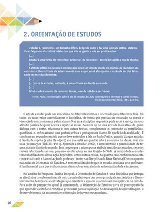16
2. Orientação de Estudos
Estudar é, realmente, um trabalho difícil. Exige de quem o faz uma postura crítica, sistemá-
tica. Exige uma disciplina intelectual que não se ganha a não ser praticando-a.
[...]
Estudar é uma forma de reinventar, de recriar, de reescrever – tarefa de sujeito e não de objeto.
[...]
A atitude crítica no estudo é a mesma que deve ser tomada diante do mundo, da realidade, da
existência. Uma atitude de adentramento com a qual se vá alcançando a razão de ser dos fatos
cada vez mais lucidamente.
[...]
[...] o ato de estudar, no fundo, é uma atitude em frente ao mundo.
[...]
Estudar não é um ato de consumir ideias, mas de criá-las e recriá-las.
Freire, Paulo. Considerações sobre o ato de estudar. In: Ação cultural para a liberdade e outros escritos.
Rio de Janeiro: Paz e Terra, 1981. p. 8-10.
O ato de estudar pode ser concebido de diferentes formas e orientado para diferentes fins. Em
todos os casos exige aprendizagem e disciplina, de forma que precisa ser ensinado na escola e
vivenciado continuamente pelos alunos. Mas essa disciplina requerida pode estar a serviço de uma
atitude passiva de quem aceita e repete as ideias do autor ou de uma atitude mais ativa, de quem
dialoga com o texto, relaciona-o com outros textos, complementa-o, preenche as entrelinhas,
questiona-o, enfim assume uma postura crítica e protagonista diante do que lê (e da realidade). É
com base no segundo sentido que se deve entender a fala de Paulo Freire, quando diz que estudar
é tarefa de sujeito (e não de objeto) e o que está em questão não é consumo de ideias, mas sim
suas (re)criações (FREIRE, 1981). Aprender a estudar, então, é antes de tudo a possibilidade de ter
uma atitude diante do mundo. Isso requer que o aluno possa atribuir sentido aos estudos, seja por
razões relacionadas ao seu percurso escolar e/ou ao seu Projeto de Vida. A curiosidade e o inte-
resse mobilizadores dessa ação dependem, entre outras coisas, do quanto esse conhecimento está
contextualizado e da mediação do professor, tanto nas disciplinas da Base Nacional Comum quanto
nas aulas de Orientação de Estudos. A contextualização do que se estuda, mediada pelo professor,
é fundamental para que o aluno possa desenvolver essa sintonia entre curiosidade e interesse.
No âmbito do Programa Ensino Integral, a Orientação de Estudos é uma disciplina que integra
as atividades complementares da matriz curricular e que tem como principal característica o desen-
volvimento de técnicas e estratégias que orientem e apoiem os alunos em suas práticas de estudo.
Para além da perspectiva geral já apresentada, a Orientação de Estudos parte do pressuposto de
que aprender a estudar é condição primordial para a superação de defasagens de aprendizagem, o
desenvolvimento da autonomia e a formação de jovens protagonistas.
 