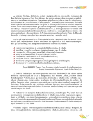 oRIENTAÇÃO DE ESTUDOS
	17
As aulas de Orientação de Estudos apoiam o cumprimento dos componentes curriculares da
Base Nacional Comum e da Parte Diversificada e dão suporte para que não se produzam novas defa-
sagens na aprendizagem dos alunos. Essas aulas se articulam com todas as áreas de conhecimento,
mas não devem ser confundidas com o “reforço escolar”, nem usadas como um momento destinado
à realização de tarefas de determinadas disciplinas. A Orientação de Estudos se relaciona, especial-
mente, com a Tutoria na medida em que o tutor acompanha o desempenho do tutorado e o apoia
na definição e na consolidação de seus hábitos de estudo. A Orientação de Estudos também está
diretamente relacionada à excelência acadêmica, pois favorece a construção do conhecimento pelo
aluno, estimulando o desenvolvimento do Protagonismo Juvenil e dos Quatro Pilares da Educação
(aprender a conhecer, aprender a fazer, aprender a conviver e aprender a ser).
O principal objetivo das aulas de Orientação de Estudos é a aprendizagem dos alunos, contri-
buindo para o aprimoramento de suas habilidades e a superação de suas eventuais defasagens.
Para que isso aconteça, essa disciplina deve contribuir para que eles possam:
aa reconhecer a importância da aquisição de hábitos e rotinas de estudo;
aa identificar e reconhecer os fatores fundamentais para o ato de estudar;
aa compreender a diferença entre qualidade e intensidade de estudo;
aa apropriar-se da capacidade de organização para estudar;
aa compreender e aplicar técnicas de estudo na rotina diária;
aa consolidar hábitos e rotinas de estudo;
aa desenvolver uma postura protagonista em relação à própria aprendizagem;
aa desenvolver e/ou aprimorar as habilidades de autoavaliação.
Fonte: BARRETO, Thereza Paes. Como devo estudar? Apostila de estudo orientado.
Ensino Fundamental. Governo do Estado de São Paulo/ICE.
As técnicas e estratégias de estudo propostas nas aulas de Orientação de Estudos devem
favorecer a aprendizagem em todas as disciplinas da Base Nacional Comum, pois têm caráter
transdisciplinar. Portanto, ainda que a disciplina Orientação de Estudos tenha conteúdos espe-
cíficos voltados para a compreensão e a aplicação de determinadas técnicas de análise e de
síntese (tais como grifos, esquema, resumo, paráfrase, resenha, mapa conceitual, por exemplo), é
importante destacar que elas não constituem um fim em si mesmas, mas um meio que favorece o
desenvolvimento da competência de ler e de escrever, a melhoria da aprendizagem e a superação
das defasagens dos alunos.
Os professores das disciplinas da Base Nacional Comum, mediados pelo PCG, devem dialogar
continuamente com os professores de Orientação de Estudos para, juntos, programarem e plane-
jarem as atividades a ser desenvolvidas nas aulas e acompanharem os resultados dessas aulas no
desenvolvimento dos alunos nas disciplinas da Base Nacional Comum, por meio de indicadores de
aprendizagem. O planejamento das aulas deve ocorrer em função das especificidades e das prin-
cipais demandas de cada turma.
O trabalho conjunto entre esses professores oferece subsídios para a definição da agenda do
aluno em relação aos temas e aos conteúdos que serão estudados, ao momento em que isso será
 