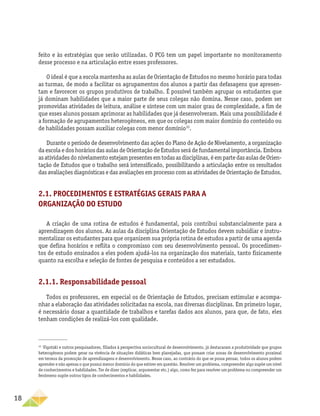 18
feito e às estratégias que serão utilizadas. O PCG tem um papel importante no monitoramento
desse processo e na articulação entre esses professores.
O ideal é que a escola mantenha as aulas de Orientação de Estudos no mesmo horário para todas
as turmas, de modo a facilitar os agrupamentos dos alunos a partir das defasagens que apresen-
tam e favorecer os grupos produtivos de trabalho. É possível também agrupar os estudantes que
já dominam habilidades que a maior parte de seus colegas não domina. Nesse caso, podem ser
promovidas atividades de leitura, análise e síntese com um maior grau de complexidade, a fim de
que esses alunos possam aprimorar as habilidades que já desenvolveram. Mais uma possibilidade é
a formação de agrupamentos heterogêneos, em que os colegas com maior domínio do conteúdo ou
de habilidades possam auxiliar colegas com menor domínio10
.
Durante o período de desenvolvimento das ações do Plano de Ação de Nivelamento, a organização
da escola e dos horários das aulas de Orientação de Estudos será de fundamental importância. Embora
asatividadesdonivelamentoestejampresentesemtodasasdisciplinas,éempartedasaulasdeOrien-
tação de Estudos que o trabalho será intensificado, possibilitando a articulação entre os resultados
das avaliações diagnósticas e das avaliações em processo com as atividades de Orientação de Estudos.
2.1. Procedimentos e estratégias gerais para a
organização do estudo
A criação de uma rotina de estudos é fundamental, pois contribui substancialmente para a
aprendizagem dos alunos. As aulas da disciplina Orientação de Estudos devem subsidiar e instru-
mentalizar os estudantes para que organizem sua própria rotina de estudos a partir de uma agenda
que defina horários e reflita o compromisso com seu desenvolvimento pessoal. Os procedimen-
tos de estudo ensinados a eles podem ajudá-los na organização dos materiais, tanto fisicamente
quanto na escolha e seleção de fontes de pesquisa e conteúdos a ser estudados.
2.1.1. Responsabilidade pessoal
Todos os professores, em especial os de Orientação de Estudos, precisam estimular e acompa-
nhar a elaboração das atividades solicitadas na escola, nas diversas disciplinas. Em primeiro lugar,
é necessário dosar a quantidade de trabalhos e tarefas dados aos alunos, para que, de fato, eles
tenham condições de realizá-los com qualidade.
10
Vigotski e outros pesquisadores, filiados à perspectiva sociocultural de desenvolvimento, já destacaram a produtividade que grupos
heterogêneos podem gerar na vivência de situações didáticas bem planejadas, que possam criar zonas de desenvolvimento proximal
em termos da promoção de aprendizagens e desenvolvimento. Nesse caso, ao contrário do que se possa pensar, todos os alunos podem
aprender e não apenas o que possui menor domínio do que estiver em questão. Resolver um problema, compreender algo supõe um nível
de conhecimentos e habilidades. Ter de dizer (explicar, argumentar etc.) algo, como fez para resolver um problema ou compreender um
fenômeno supõe outros tipos de conhecimentos e habilidades.
 