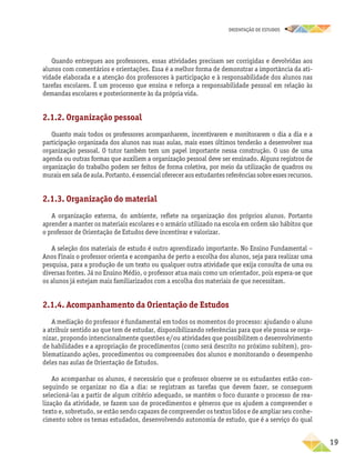oRIENTAÇÃO DE ESTUDOS
	19
Quando entregues aos professores, essas atividades precisam ser corrigidas e devolvidas aos
alunos com comentários e orientações. Essa é a melhor forma de demonstrar a importância da ati-
vidade elaborada e a atenção dos professores à participação e à responsabilidade dos alunos nas
tarefas escolares. É um processo que ensina e reforça a responsabilidade pessoal em relação às
demandas escolares e posteriormente às da própria vida.
2.1.2. Organização pessoal
Quanto mais todos os professores acompanharem, incentivarem e monitorarem o dia a dia e a
participação organizada dos alunos nas suas aulas, mais esses últimos tenderão a desenvolver sua
organização pessoal. O tutor também tem um papel importante nessa construção. O uso de uma
agenda ou outras formas que auxiliem a organização pessoal deve ser ensinado. Alguns registros de
organização do trabalho podem ser feitos de forma coletiva, por meio da utilização de quadros ou
muraisemsaladeaula.Portanto,éessencialofereceraosestudantesreferênciassobreessesrecursos.
2.1.3. Organização do material
A organização externa, do ambiente, reflete na organização dos próprios alunos. Portanto
aprender a manter os materiais escolares e o armário utilizado na escola em ordem são hábitos que
o professor de Orientação de Estudos deve incentivar e valorizar.
A seleção dos materiais de estudo é outro aprendizado importante. No Ensino Fundamental –
Anos Finais o professor orienta e acompanha de perto a escolha dos alunos, seja para realizar uma
pesquisa, para a produção de um texto ou qualquer outra atividade que exija consulta de uma ou
diversas fontes. Já no Ensino Médio, o professor atua mais como um orientador, pois espera-se que
os alunos já estejam mais familiarizados com a escolha dos materiais de que necessitam.
2.1.4. Acompanhamento da Orientação de Estudos
A mediação do professor é fundamental em todos os momentos do processo: ajudando o aluno
a atribuir sentido ao que tem de estudar, disponibilizando referências para que ele possa se orga-
nizar, propondo intencionalmente questões e/ou atividades que possibilitem o desenvolvimento
de habilidades e a apropriação de procedimentos (como será descrito no próximo subitem), pro-
blematizando ações, procedimentos ou compreensões dos alunos e monitorando o desempenho
deles nas aulas de Orientação de Estudos.
Ao acompanhar os alunos, é necessário que o professor observe se os estudantes estão con-
seguindo se organizar no dia a dia: se registram as tarefas que devem fazer, se conseguem
selecioná-las a partir de algum critério adequado, se mantêm o foco durante o processo de rea-
lização da atividade, se fazem uso de procedimentos e gêneros que os ajudem a compreender o
texto e, sobretudo, se estão sendo capazes de compreender os textos lidos e de ampliar seu conhe-
cimento sobre os temas estudados, desenvolvendo autonomia de estudo, que é a serviço do qual
 