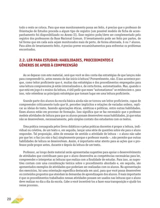 20
todo o resto se coloca. Para que esse monitoramento possa ser feito, é preciso que o professor de
Orientação de Estudos proceda a algum tipo de registro (um possível modelo de ficha de acom-
panhamento foi disponibilizado no Anexo II). Esse registro pode/deve ser complementado pelo
registro dos professores da Base Nacional Comum. O levantamento pode ser feito por partes, de
tal forma que em cada aula sejam monitorados mais de perto, de forma alternada, 6 ou 7 alunos.
Para além do levantamento feito, é preciso prever encaminhamentos para enfrentar os problemas
encontrados.
2.2. Ler para estudar: habilidades, procedimentos e
gêneros de apoio à compreensão
Ao se deparar com este material, será que você se deu conta das estratégias de que lançou mão
para compreendê-lo, antes mesmo de dar início à leitura? Provavelmente, não. E isso acontece por-
que, como leitor proficiente que é, muitas das estratégias e dos procedimentos empregados para
uma leitura compreensiva já estão internalizados e, de certa forma, automatizados. Mas, quando o
que está em jogo é o ensino da leitura, é útil pedir que esses “automatismos” se evidenciem e, para
isso, vale relembrar as principais estratégias que tomam lugar em uma leitura proficiente.
Grande parte dos alunos da escola básica ainda não se tornou um leitor proficiente, capaz de
compreender criticamente tudo que lê, perceber implícitos e relações de variadas ordens, repli-
car as ideias do texto, fazendo apreciações éticas, estéticas e políticas, entre outras habilidades.
Esses alunos estão em processo de formação. Isso significa que se faz necessário que o professor
medeie atividades de leitura para que os alunos possam desenvolver essas habilidades, já que estas
não se desenvolvem, necessariamente, pelo simples contato dos estudantes com os textos.
Uma prática consagrada pelos livros didáticos e pelas práticas docentes é propor a leitura, indi-
vidual ou coletiva, de um texto e, em seguida, lançar uma série de questões sobre ele para o aluno
responder. Tal proposição, além de esvaziar de sentido a atividade de leitura – o aluno não sabe
por que ler; o faz (ou não o faz) simplesmente porque o professor manda –, não permite que outras
habilidades de leitura se desenvolvam. Assim, é importante estar atento para as ações que o pro-
fessor pode propor antes, durante e depois da leitura de um texto.
Professor, ao longo deste material serão apresentadas sugestões para apoiar o desenvolvimento
de atividades que contribuam para que o aluno desenvolva as competências necessárias para ler,
compreender e interpretar as leituras que realiza com a finalidade de estudar. Para isso, as suges-
tões contam com uma consideração teórica sobre o procedimento abordado e, em seguida, são
apresentados exemplos de atividades que poderiam ser realizadas com os alunos. Na apresentação
dos exercícios, há uma orientação específica destacada em azul, para que você possa desenvolver
os conteúdos propostos que atendam às demandas de aprendizagem dos alunos. O mais importante
é que os procedimentos trabalhados nessas atividades possam ser usados nas leituras que o aluno
deve realizar no dia a dia da escola. Cabe a você incentivá-los a fazer essa transposição e ajudá-los
nesse processo.
 