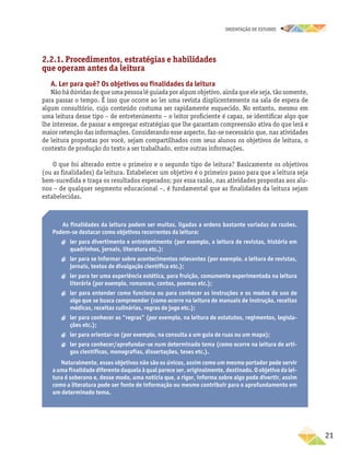 oRIENTAÇÃO DE ESTUDOS
	21
2.2.1	. Procedimentos, estratégias e habilidades
que operam antes da leitura
A. Ler para quê? Os objetivos ou finalidades da leitura
Nãohádúvidasdequeumapessoalêguiadaporalgumobjetivo,aindaqueeleseja,tãosomente,
para passar o tempo. É isso que ocorre ao ler uma revista displicentemente na sala de espera de
algum consultório, cujo conteúdo costuma ser rapidamente esquecido. No entanto, mesmo em
uma leitura desse tipo – de entretenimento – o leitor proficiente é capaz, se identificar algo que
lhe interesse, de passar a empregar estratégias que lhe garantam compreensão ativa do que lerá e
maior retenção das informações. Considerando esse aspecto, faz-se necessário que, nas atividades
de leitura propostas por você, sejam compartilhados com seus alunos os objetivos de leitura, o
contexto de produção do texto a ser trabalhado, entre outras informações.
O que foi alterado entre o primeiro e o segundo tipo de leitura? Basicamente os objetivos
(ou as finalidades) da leitura. Estabelecer um objetivo é o primeiro passo para que a leitura seja
bem-sucedida e traga os resultados esperados; por essa razão, nas atividades propostas aos alu-
nos – de qualquer segmento educacional –, é fundamental que as finalidades da leitura sejam
estabelecidas.
As finalidades da leitura podem ser muitas, ligadas a ordens bastante variadas de razões.
Podem-se destacar como objetivos recorrentes da leitura:
aa ler para divertimento e entretenimento (por exemplo, a leitura de revistas, história em
quadrinhos, jornais, literatura etc.);
aa ler para se informar sobre acontecimentos relevantes (por exemplo, a leitura de revistas,
jornais, textos de divulgação científica etc.);
aa ler para ter uma experiência estética, para fruição, comumente experimentada na leitura
literária (por exemplo, romances, contos, poemas etc.);
aa ler para entender como funciona ou para conhecer as instruções e os modos de uso de
algo que se busca compreender (como ocorre na leitura de manuais de instrução, receitas
médicas, receitas culinárias, regras de jogo etc.);
aa ler para conhecer as “regras” (por exemplo, na leitura de estatutos, regimentos, legisla-
ções etc.);
aa ler para orientar-se (por exemplo, na consulta a um guia de ruas ou um mapa);
aa ler para conhecer/aprofundar-se num determinado tema (como ocorre na leitura de arti-
gos científicos, monografias, dissertações, teses etc.).
Naturalmente, esses objetivos não são os únicos, assim como um mesmo portador pode servir
a uma finalidade diferente daquela à qual parece ser, originalmente, destinado. O objetivo da lei-
tura é soberano e, desse modo, uma notícia que, a rigor, informa sobre algo pode divertir, assim
como a literatura pode ser fonte de informação ou mesmo contribuir para o aprofundamento em
um determinado tema.
 