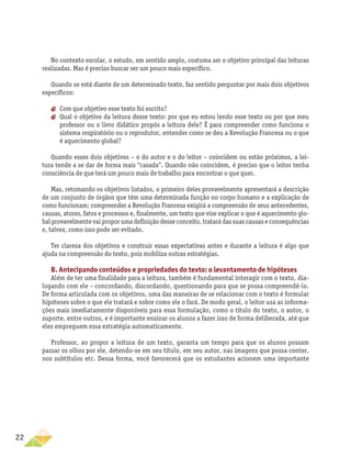22
No contexto escolar, o estudo, em sentido amplo, costuma ser o objetivo principal das leituras
realizadas. Mas é preciso buscar ser um pouco mais específico.
Quando se está diante de um determinado texto, faz sentido perguntar por mais dois objetivos
específicos:
aa Com que objetivo esse texto foi escrito?
aa Qual o objetivo da leitura desse texto: por que eu estou lendo esse texto ou por que meu
professor ou o livro didático propôs a leitura dele? É para compreender como funciona o
sistema respiratório ou o reprodutor, entender como se deu a Revolução Francesa ou o que
é aquecimento global?
Quando esses dois objetivos – o do autor e o do leitor – coincidem ou estão próximos, a lei-
tura tende a se dar de forma mais “casada”. Quando não coincidem, é preciso que o leitor tenha
consciên­cia de que terá um pouco mais de trabalho para encontrar o que quer.
Mas, retomando os objetivos listados, o primeiro deles provavelmente apresentará a descrição
de um conjunto de órgãos que têm uma determinada função no corpo humano e a explicação de
como funcionam; compreender a Revolução Francesa exigirá a compreensão de seus antecedentes,
causas, atores, fatos e processos e, finalmente, um texto que vise explicar o que é aquecimento glo-
bal provavelmente vai propor uma definição desse conceito, tratará das suas causas e consequências
e, talvez, como isso pode ser evitado.
Ter clareza dos objetivos e construir essas expectativas antes e durante a leitura é algo que
ajuda na compreensão do texto, pois mobiliza outras estratégias.
B. Antecipando conteúdos e propriedades do texto: o levantamento de hipóteses
Além de ter uma finalidade para a leitura, também é fundamental interagir com o texto, dia-
logando com ele – concordando, discordando, questionando para que se possa compreendê-lo.
De forma articulada com os objetivos, uma das maneiras de se relacionar com o texto é formular
hipóteses sobre o que ele tratará e sobre como ele o fará. De modo geral, o leitor usa as informa-
ções mais imediatamente disponíveis para essa formulação, como o título do texto, o autor, o
suporte, entre outros, e é importante ensinar os alunos a fazer isso de forma deliberada, até que
eles empreguem essa estratégia automaticamente.
Professor, ao propor a leitura de um texto, garanta um tempo para que os alunos possam
passar os olhos por ele, detendo-se em seu título, em seu autor, nas imagens que possa conter,
nos subtítulos etc. Dessa forma, você favorecerá que os estudantes acionem uma importante
 