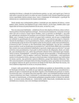 oRIENTAÇÃO DE ESTUDOS
	23
estratégia de leitura: a ativação de conhecimentos prévios, ou seja, tudo aquilo que o leitor já
sabe sobre o assunto do texto e/ou sobre seu autor é trazido à tona, ficando disponível para que
outras capacidades leitoras possam atuar, como a comparação de informações, a produção de
inferências ou o estabelecimento de relações intertextuais.
Tendo ativado seus conhecimentos prévios e orientado por seus objetivos de leitura, o aluno
poderá, então, formular uma hipótese do que o texto tratará e, via de regra, também sobre o que
espera dele em termos do posicionamento de seu autor, se esse for o caso.
Para ver como essas habilidades – estabelecer/ter em vista objetivos de leitura, ativar conheci-
mentos prévios e levantar hipóteses/antecipar – funcionam articuladamente, você pode conversar
sobre isso com os alunos e lançar alguns desafios, como os previstos na Atividade 1, que pode
ser realizada por estudantes de quaisquer anos do Ensino Fundamental – Anos Finais ou Ensino
Médio, pois, a exemplo do que acontece em quase todo o material, mais do que a complexidade
de conteú­do ou aprendizagem de um conteúdo específico, o que está em jogo aqui é o desenvol-
vimento de estratégias e o uso de procedimentos. Assim, a adequação das atividades em relação a
um determinado grupo de alunos diz respeito ao fato de eles já terem usado certos procedimentos,
já dominá-los bem e já terem ou não desenvolvido certas habilidades. Isso faz que a atividade
possa constituir-se em um desafio para um estudante da 1a
série do Ensino Médio que nunca tenha
tido contato com os procedimentos trabalhados e seja muito simples para um aluno de 7o
ano que
já domine esses procedimentos. O que pode ou deve acontecer são adaptações. Assim, por exem-
plo, para estudantes do 6o
ano, talvez seja pertinente oferecer menos alternativas (por exemplo,
retirar os títulos “Probabilidade”, conteúdo que ele pode não ter aprendido, e “Transformações do
mundo do trabalho”, a fim de adaptar o exercício). Entretanto, na Atividade 1, seria importante
manter os três primeiros títulos, para que os alunos percebam contrastivamente que todos tratam
do mesmo assunto, mas pertencem a gêneros diferentes, porque têm objetivos diferentes. Tam-
bém seria interessante contemplar títulos de várias disciplinas/áreas, que podem ser encontrados
nos próprios Cadernos de apoio ao Currículo do Estado de São Paulo (São Paulo faz escola), nos
livros didáticos disponíveis na escola ou nos jornais diários.
A seguir, serão apresentadas sugestões de atividades que poderão ser desenvolvidas nas aulas
de Orientação de Estudos, na medida em que exploram capacidades de leitura e procedimentos e
gêneros de apoio à compreensão que não dizem respeito a uma disciplina em particular ou mesmo,
na maioria dos casos, a um gênero discursivo específico. Antes, essas atividades focalizam modos de
o aluno se relacionar com o texto, conduzindo-o a uma leitura atenta, monitorada e compreensível.
Por assim se caracterizarem, as intervenções pedagógicas propostas podem (e devem) ser estendi-
das a – ou mesmo serem utilizadas em – outros textos, sendo, desse modo, consideradas não como
atividades em si mesmas, mas como estratégias metodológicas.
 