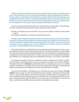 26
Professor, proponha o preenchimento conjunto da primeira linha do Quadro 2. Depois proponha
que os alunos preencham as três ou quatro próximas linhas e retome coletivamente as respostas.
Por fim, solicite o preenchimento das demais linhas e retome coletivamente. Há mais do que uma
possibilidade de resposta. Avalie a coerência das justificativas dadas e, sobretudo, discuta o que é
possível ou não, pois, somente quando a leitura propriamente dita tiver lugar, será possível verifi-
car se as hipóteses se confirmaram. Seguem algumas possibilidades de respostas.
Levar em conta esses elementos quando se lê um texto ajuda a compreendê-lo. Você pode fazer
um teste: no próximo texto que ler para estudar, leia apenas o título e pense:
aa Qual o seu objetivo para ler esse texto? (ou por que seu professor solicitou a leitura desse
texto?)
aa Que partes, elementos ou conteúdos esse texto deve conter?
Professor, tente acompanhar os alunos na leitura de um texto com que eles tenham de trabalhar
e incentive-os a pensar nesses elementos. Uma parte dos textos dos Cadernos do Aluno de apoio ao
Currículo do Estado de São Paulo (São Paulo faz escola) não contém título, o que os obriga a usar
outras pistas, como o conteúdo que vem sendo trabalhado, por exemplo. Caso você acompanhe
essa leitura, uma possibilidade é fornecer esse objetivo.
Como é possível observar, pode ajudar no processo de compreensão perguntar aos alunos, a par-
tir do objetivo de leitura e do título do texto, por que lerão um determinado texto e o que esperam
encontrar nele. Essa formulação antecipada de hipóteses é uma estratégia que contribui para que a
compreensão da leitura seja monitorada; no entanto, para que isso se dê, é igualmente importante
que a hipótese (ou as hipóteses) feita seja constantemente checada e, se necessário, reformulada.
O aluno precisa aprender a formular uma hipótese e checá-la à medida que lê o texto. Se a hipó-
tese se confirma, ele pode permanecer com ela ou ampliá-la; no entanto, se ela não se confirmar,
é fundamental que ele a reformule, estabelecendo uma nova hipótese que, por sua vez, também
deverá ser confirmada ou rechaçada. É esse movimento constante de formulação e reformulação de
hipóteses que garante que a compreensão do texto seja monitorada, controlada.
Para além de habilidades e estratégias que são colocadas em ação antes da leitura, ler para
estudar supõe ou exige uma série de procedimentos que se prestam a garantir uma leitura profi-
ciente ou, mais especificamente, uma leitura que permita o resgate ulterior de informações, bem
como o estabelecimento de relações entre elas e, eventualmente, uma apreciação sobre elas. Viu-se
que a verificação/reformulação de hipóteses é um processo que vai acontecendo no decorrer da
leitura, mas há outros procedimentos que auxiliam na compreensão de um texto.
 