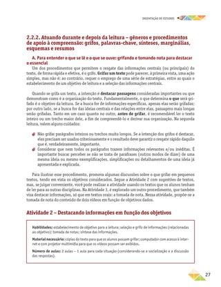oRIENTAÇÃO DE ESTUDOS
	27
2.2.2. Atuando durante e depois da leitura – gêneros e procedimentos
de apoio à compreensão: grifos, palavras-chave, sínteses, marginálias,
esquemas e resumos
A. Para entender o que se lê e o que se ouve: grifando e tomando nota para destacar
o essencial
Um dos procedimentos que permitem o resgate das informações centrais (ou principais) do
texto, de forma rápida e efetiva, é o grifo. Grifar um texto pode parecer, à primeira vista, uma ação
simples, mas não é; ao contrário, requer o emprego de uma série de estratégias, entre as quais o
estabelecimento de um objetivo de leitura e a seleção das informações centrais.
Quando se grifa um texto, a intenção é destacar passagens consideradas importantes ou que
demonstram como é a organização do texto. Fundamentalmente, o que determina o que será gri-
fado é o objetivo da leitura. Se a busca for de informações específicas, apenas elas serão grifadas;
por outro lado, se a busca for das ideias centrais e das relações entre elas, passagens mais longas
serão grifadas. Tanto em um caso quanto no outro, antes de grifar, é recomendável ler o texto
inteiro ou um trecho maior dele, a fim de compreendê-lo e derivar sua organização. Na segunda
leitura, valem alguns cuidados:
aa Não grifar parágrafos inteiros ou trechos muito longos. Se a intenção dos grifos é destacar,
eles precisam ser usados criteriosamente e o resultado deve garantir o resgate rápido daquilo
que é, verdadeiramente, importante.
aa Considerar que nem todos os parágrafos trazem informações relevantes e/ou inéditas. É
importante buscar perceber se não se trata de paráfrases (outros modos de dizer) de uma
mesma ideia ou mesmo exemplificações, simplificações ou detalhamentos de uma ideia já
apresentada e explicada.
Para ilustrar esse procedimento, promova algumas discussões sobre o que grifar em pequenos
textos, tendo em vista os objetivos considerados. Segue a Atividade 2 com sugestões de textos,
mas, se julgar conveniente, você pode realizar a atividade usando os textos que os alunos tenham
de ler para as outras disciplinas. Na Atividade 3, é explorado um outro procedimento, que também
visa destacar informações, só que em textos orais: a tomada de nota. Nessa atividade, propõe-se a
tomada de nota do conteúdo de dois vídeos em função de objetivos dados.
Atividade 2 – Destacando informações em função dos objetivos
Habilidades: estabelecimento de objetivo para a leitura; seleção e grifo de informações (relacionadas
ao objetivo); tomada de notas; síntese das informações.
Material necessário: cópias do texto para que os alunos possam grifar; computador com acesso à inter-
net e com projetor multimídia para que os vídeos possam ser exibidos.
Número de aulas: 2 aulas – 1 aula para cada situação (considerando-se a socialização e a discussão
das respostas).
 